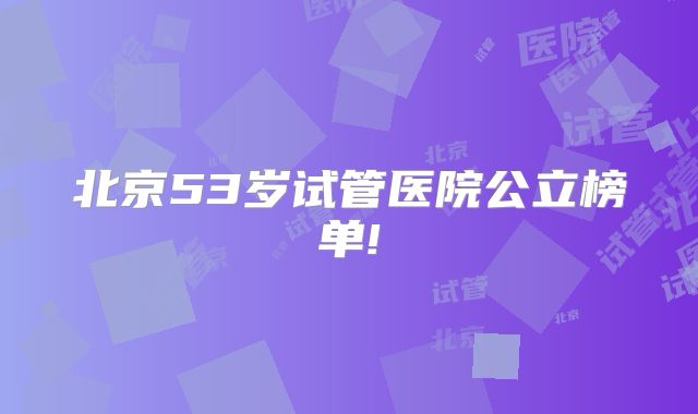 北京53岁试管医院公立榜单!