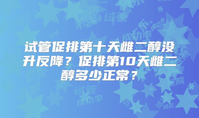 试管促排第十天雌二醇没升反降？促排第10天雌二醇多少正常？