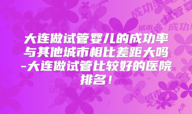 大连做试管婴儿的成功率与其他城市相比差距大吗-大连做试管比较好的医院排名！