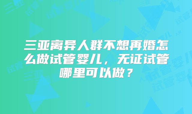 三亚离异人群不想再婚怎么做试管婴儿，无证试管哪里可以做？