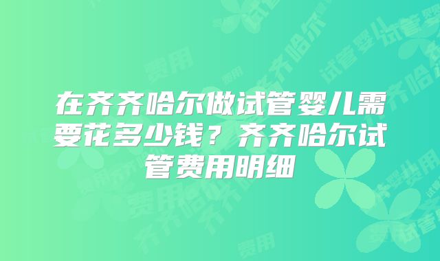 在齐齐哈尔做试管婴儿需要花多少钱？齐齐哈尔试管费用明细