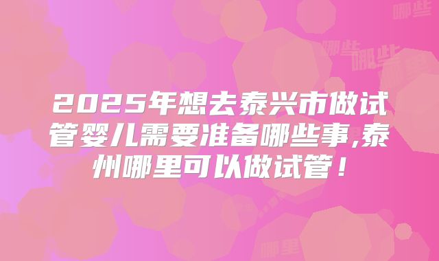 2025年想去泰兴市做试管婴儿需要准备哪些事,泰州哪里可以做试管！