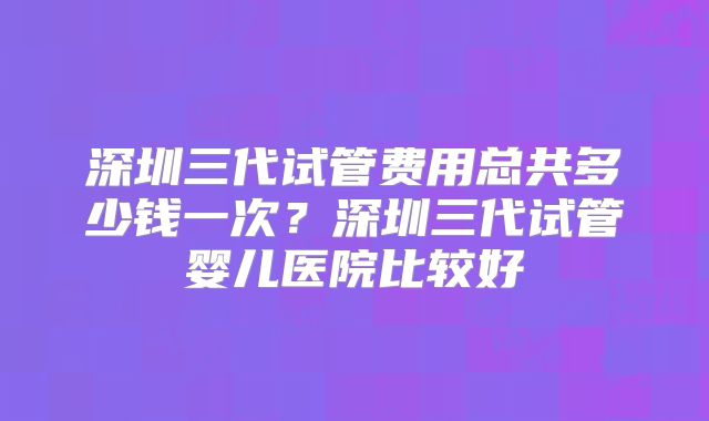 深圳三代试管费用总共多少钱一次?深圳三代试管婴儿医院比较好