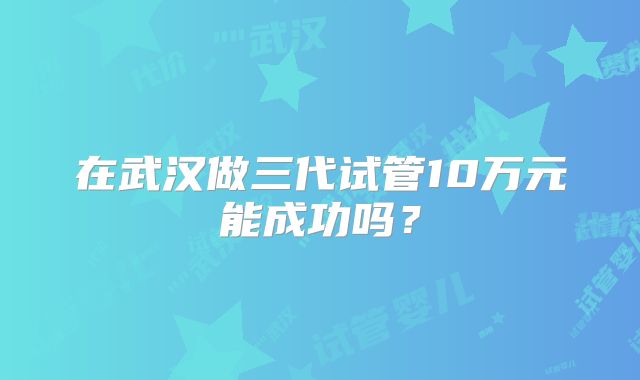 在武汉做三代试管10万元能成功吗？
