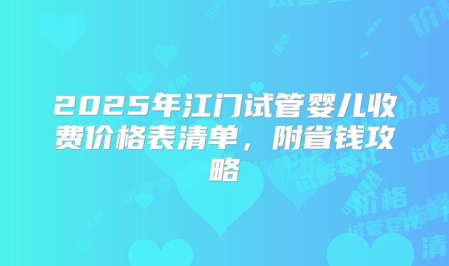 2025年江门试管婴儿收费价格表清单，附省钱攻略