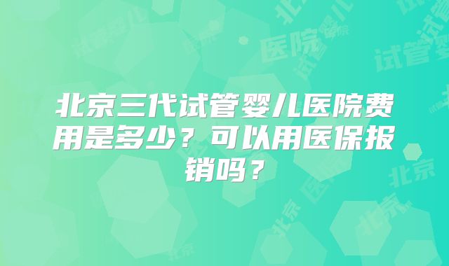 北京三代试管婴儿医院费用是多少？可以用医保报销吗？