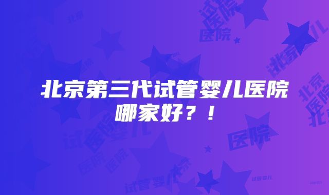 北京第三代试管婴儿医院哪家好?!