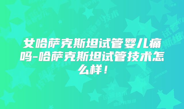 女哈萨克斯坦试管婴儿痛吗-哈萨克斯坦试管技术怎么样！