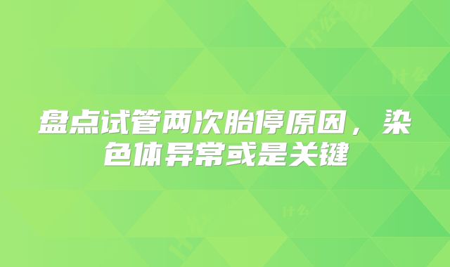 盘点试管两次胎停原因,染色体异常或是关键