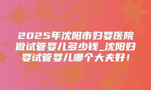 2025年沈阳市妇婴医院做试管婴儿多少钱_沈阳妇婴试管婴儿哪个大夫好！