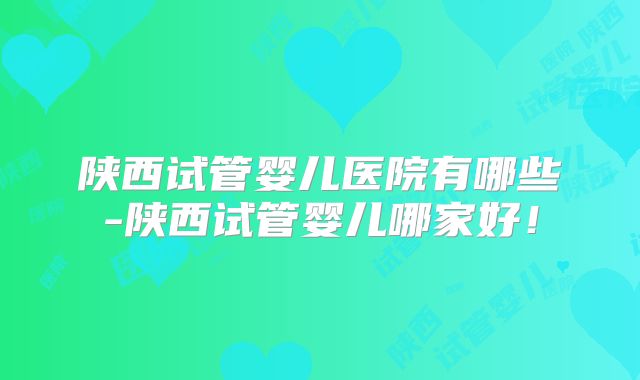 陕西试管婴儿医院有哪些-陕西试管婴儿哪家好！