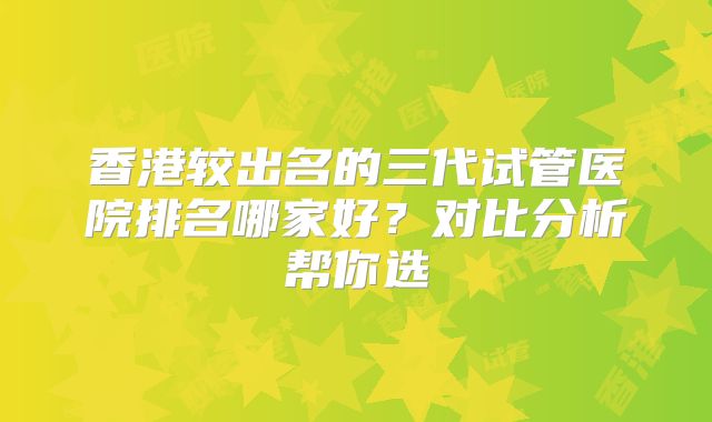 香港较出名的三代试管医院排名哪家好？对比分析帮你选