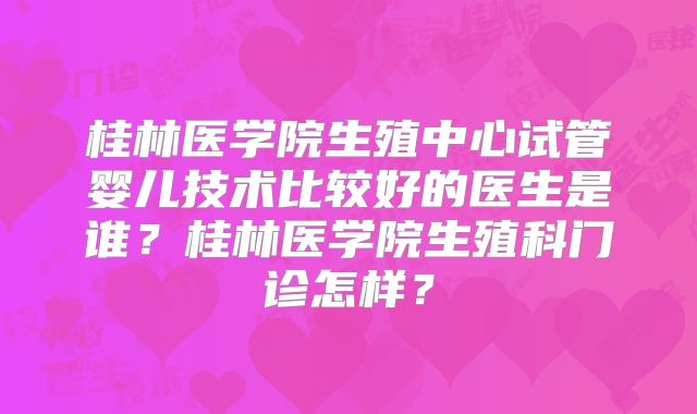 桂林医学院生殖中心试管婴儿技术比较好的医生是谁?桂林医学院生殖科门诊怎样?