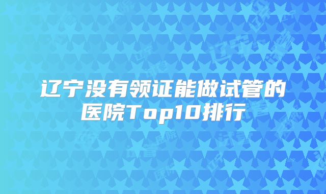 辽宁没有领证能做试管的医院Top10排行
