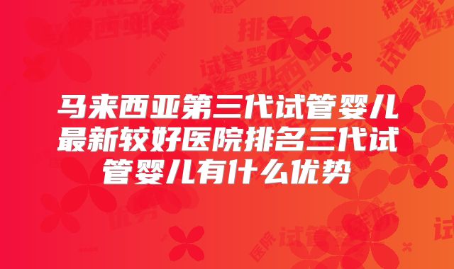 马来西亚第三代试管婴儿最新较好医院排名三代试管婴儿有什么优势