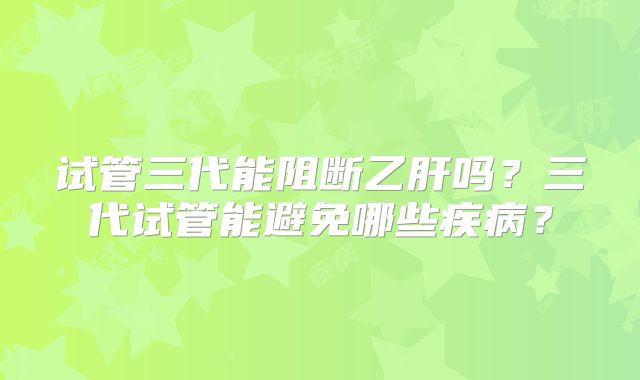 试管三代能阻断乙肝吗？三代试管能避免哪些疾病？