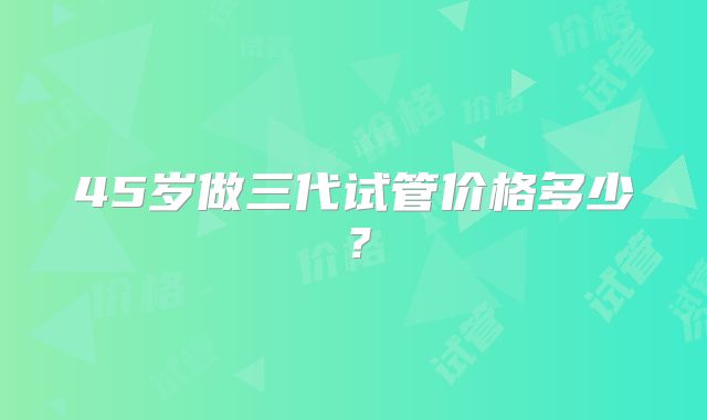45岁做三代试管价格多少？