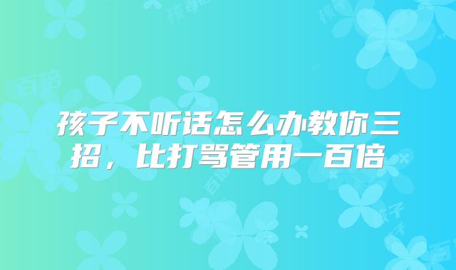 孩子不听话怎么办教你三招，比打骂管用一百倍