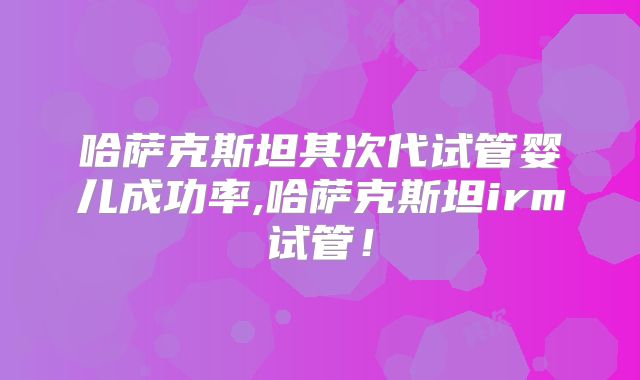 哈萨克斯坦其次代试管婴儿成功率,哈萨克斯坦irm试管！