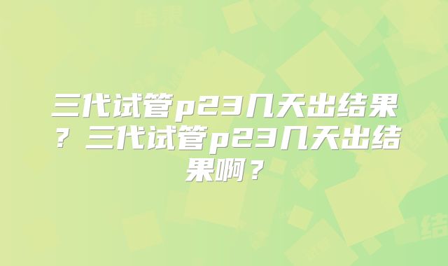三代试管p23几天出结果？三代试管p23几天出结果啊？