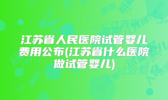 江苏省人民医院试管婴儿费用公布(江苏省什么医院做试管婴儿)