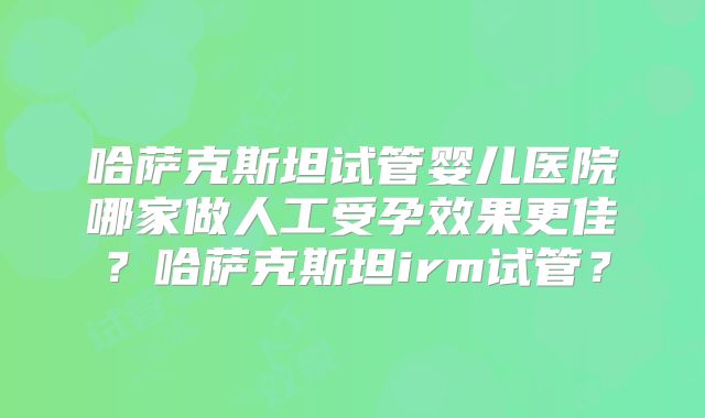 哈萨克斯坦试管婴儿医院哪家做人工受孕效果更佳？哈萨克斯坦irm试管？