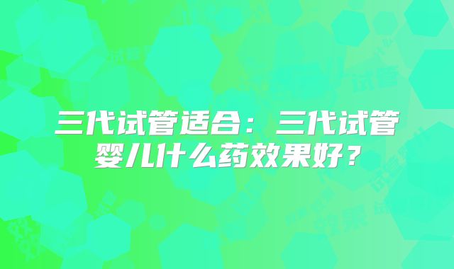 三代试管适合：三代试管婴儿什么药效果好？