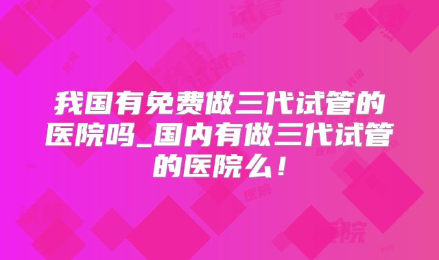 我国有免费做三代试管的医院吗_国内有做三代试管的医院么！