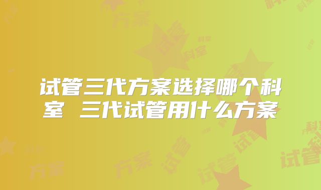 试管三代方案选择哪个科室 三代试管用什么方案