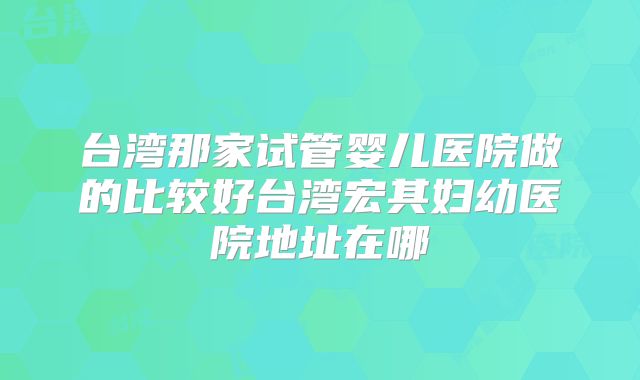 台湾那家试管婴儿医院做的比较好台湾宏其妇幼医院地址在哪