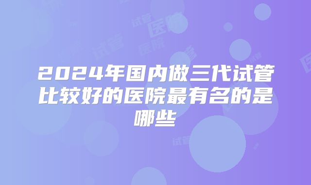 2024年国内做三代试管比较好的医院最有名的是哪些