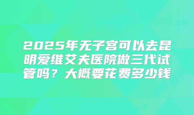 2025年无子宫可以去昆明爱维艾夫医院做三代试管吗？大概要花费多少钱