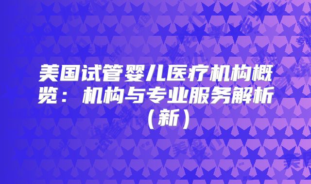 美国试管婴儿医疗机构概览：机构与专业服务解析（新）