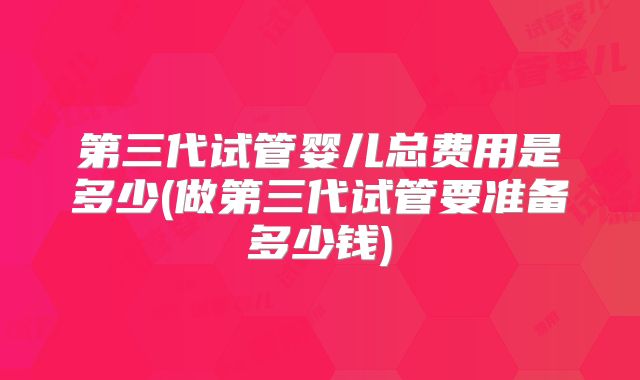 第三代试管婴儿总费用是多少(做第三代试管要准备多少钱)