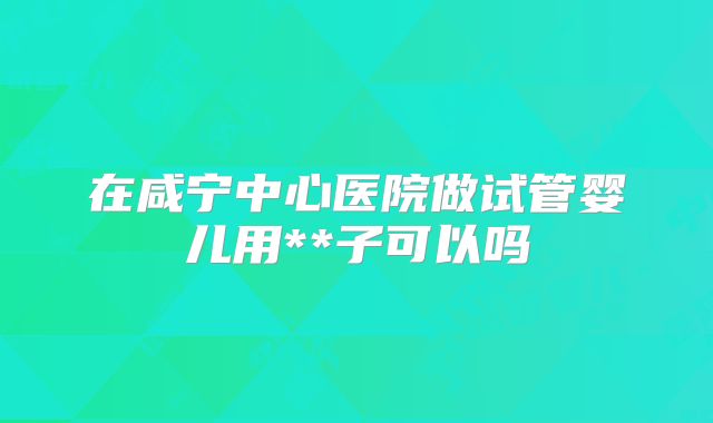 在咸宁中心医院做试管婴儿用**子可以吗