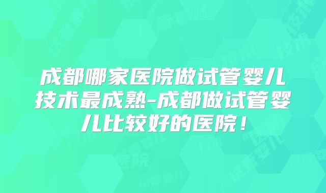 成都哪家医院做试管婴儿技术最成熟-成都做试管婴儿比较好的医院!
