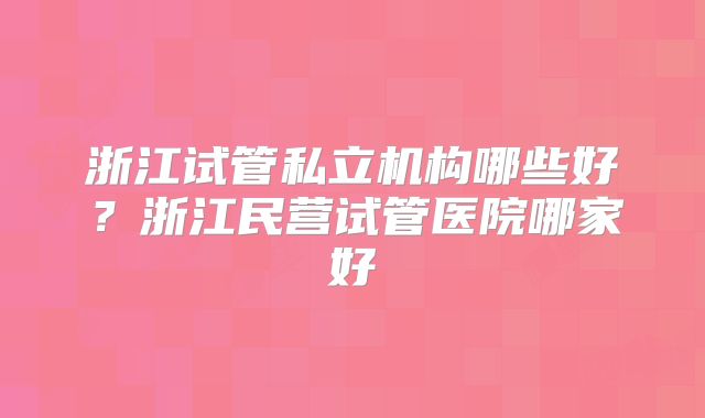 浙江试管私立机构哪些好？浙江民营试管医院哪家好