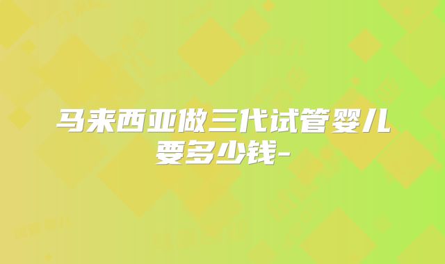 马来西亚做三代试管婴儿要多少钱-