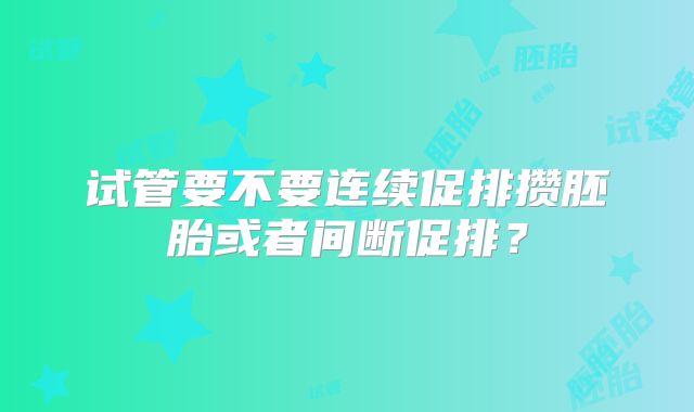 试管要不要连续促排攒胚胎或者间断促排？