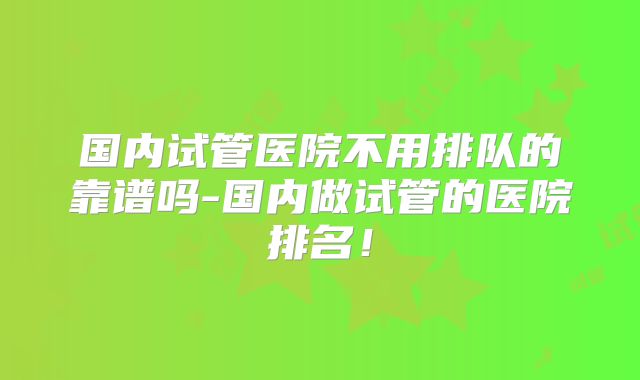 国内试管医院不用排队的靠谱吗-国内做试管的医院排名!