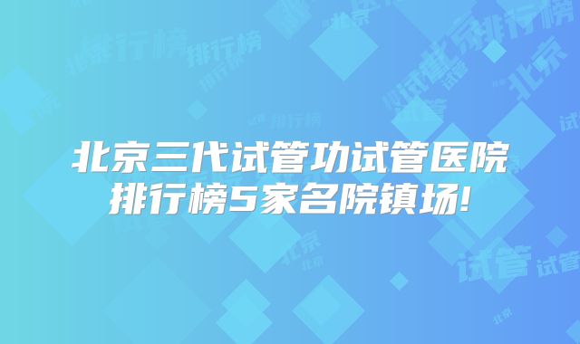 北京三代试管功试管医院排行榜5家名院镇场!