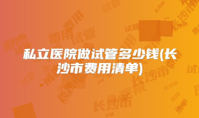 私立医院做试管多少钱(长沙市费用清单)