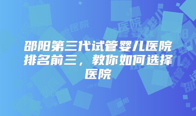 邵阳第三代试管婴儿医院排名前三，教你如何选择医院