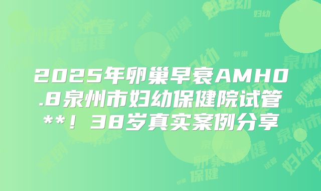 2025年卵巢早衰AMH0.8泉州市妇幼保健院试管**！38岁真实案例分享