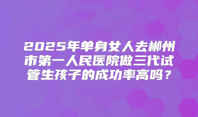 2025年单身女人去郴州市第一人民医院做三代试管生孩子的成功率高吗？