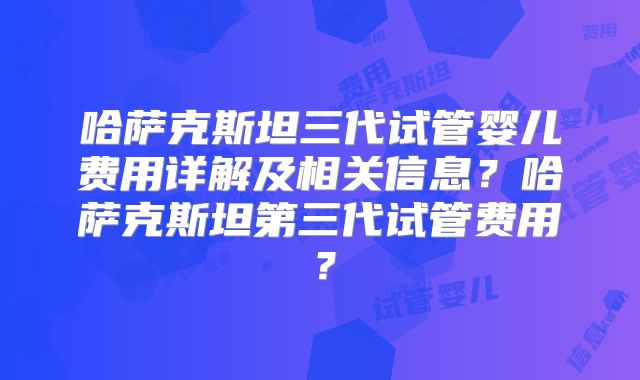 哈萨克斯坦三代试管婴儿费用详解及相关信息？哈萨克斯坦第三代试管费用？