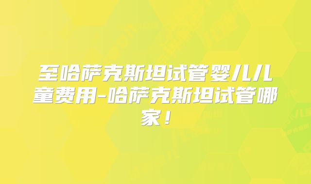 至哈萨克斯坦试管婴儿儿童费用-哈萨克斯坦试管哪家！