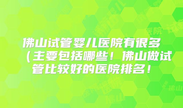 佛山试管婴儿医院有很多(主要包括哪些!佛山做试管比较好的医院排名!