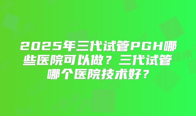 2025年三代试管PGH哪些医院可以做？三代试管哪个医院技术好？