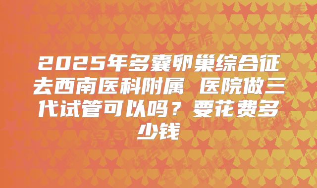 2025年多囊卵巢综合征去西南医科附属 医院做三代试管可以吗？要花费多少钱